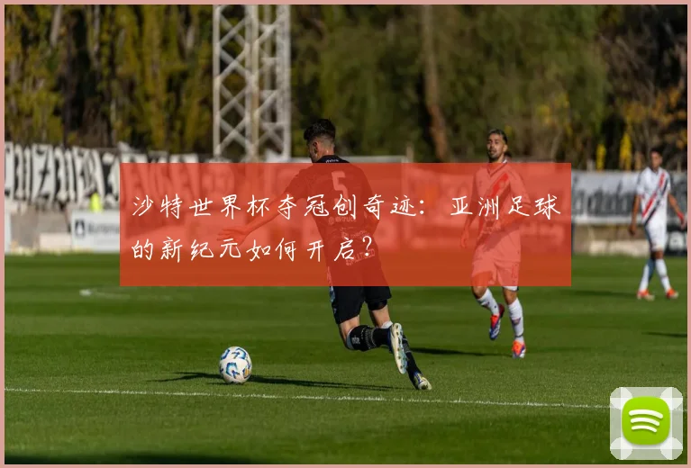 沙特世界杯夺冠创奇迹：亚洲足球的新纪元如何开启？